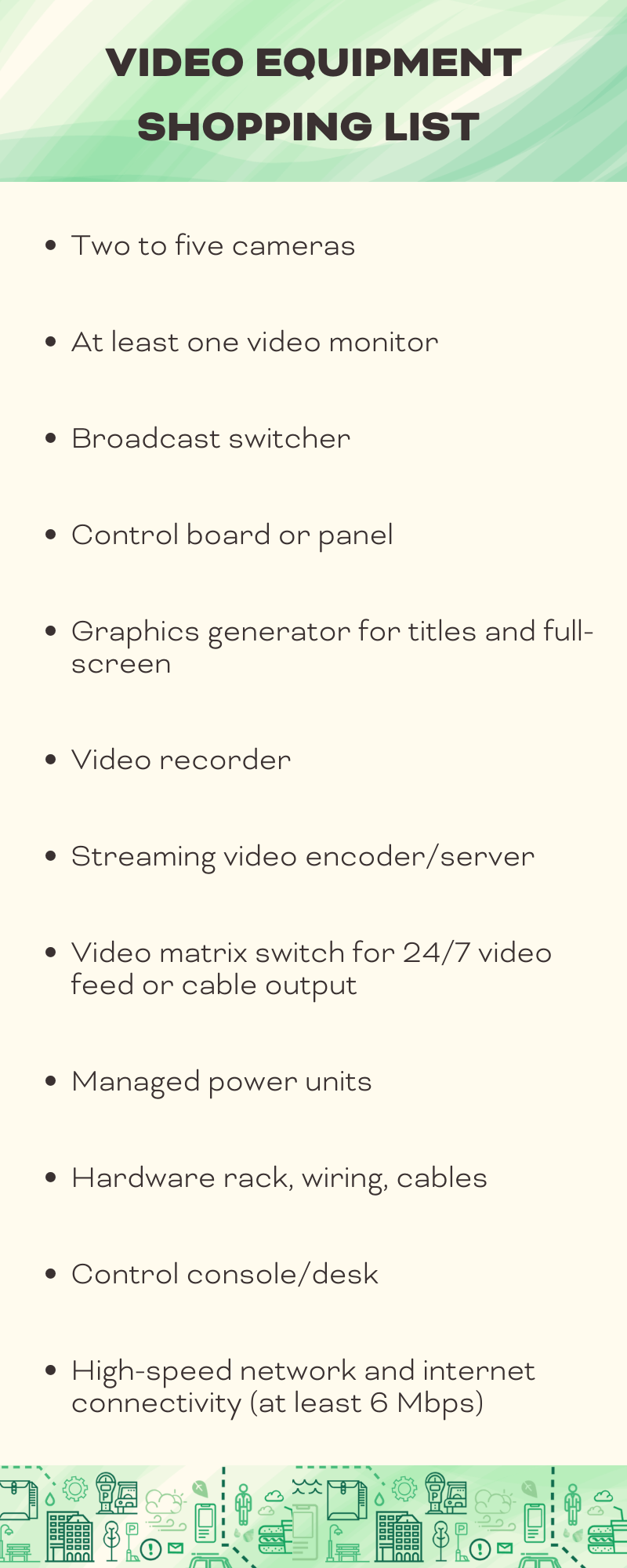 Two to five cameras At least one video monitor Broadcast switcher Control board or panel Graphics generator for titles and full-screen Video recorder Streaming video encoderserver Video matrix switch for 247 v